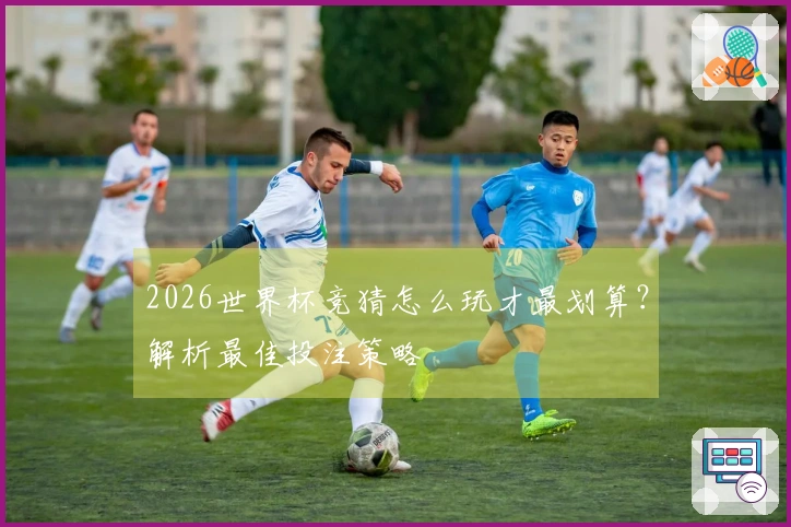 2026世界杯竞猜怎么玩才最划算？解析最佳投注策略